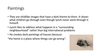 Paintings
• They are childlike images that have a dark theme to them. It shows
what children go through even though lynch never went through it
himself.
• Lynch likes to address what happens in a “surrounding
neighbourhood” rather than big international problems
• He creates dark paintings of houses because
“the home is a place where things can go wrong”.
 