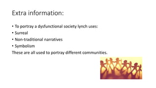 Extra information:
• To portray a dysfunctional society lynch uses:
• Surreal
• Non-traditional narratives
• Symbolism
These are all used to portray different communities.
 
