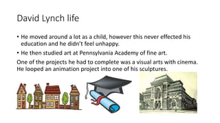 David Lynch life
• He moved around a lot as a child, however this never effected his
education and he didn’t feel unhappy.
• He then studied art at Pennsylvania Academy of fine art.
One of the projects he had to complete was a visual arts with cinema.
He looped an animation project into one of his sculptures.
 