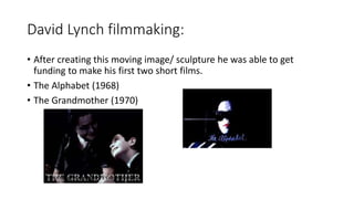 David Lynch filmmaking:
• After creating this moving image/ sculpture he was able to get
funding to make his first two short films.
• The Alphabet (1968)
• The Grandmother (1970)
 