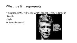 What the film represents
• The grandmother represents Lynch’s first major films in terms of:
• Length
• Style
• Choice of material
 