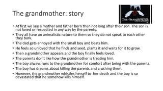 The grandmother: story
• At first we see a mother and father born then not long after their son. The son is
not loved or respected in any way by the parents.
• They all have an animalistic nature to them so they do not speak to each other
they bark.
• The dad gets annoyed with the small boy and beats him.
• He feels so unloved that he finds and seed, plants it and waits for it to grow.
• Then a grandmother appears and the boy finally feels loved.
• The parents don’t like how the grandmother is treating him.
• The boy always runs to the grandmother for comfort after being with the parents.
• The boy has dreams about killing the parents and crushing them.
• However, the grandmother whistles herself to her death and the boy is so
devastated that he somehow kills himself.
 