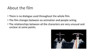 About the film
• There is no dialogue used throughout the whole film.
• The film changes between an animation and people acting.
• The relationships between all the characters are very unusual and
unclear at some points.
 