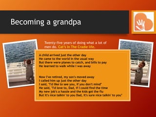 Becoming a grandpa
Twenty-five years of doing what a lot of
men do. Cat’s In The Cradle life.
- Working long. Working hard. Making ends meet.
- Climbing corporate ladders. Dreaming big.
- Getting by. Believing that it will all be worth it
. . . someday
Making a living and life
for your family . . .
Without really living for
life with your family.
A child arrived just the other day
He came to the world in the usual way
But there were planes to catch, and bills to pay
He learned to walk while I was away
Now I've retired, my son's moved away
I called him up just the other day
I said, "I'd like to see you, if you don't mind"
He said, "I'd love to, Dad, if I could find the time
My new job's a hassle and the kids got the flu
But it's nice talkin' to you Dad, it's sure nice talkin' to you"
 
