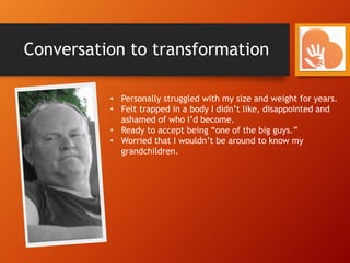 Conversation to transformation
• Personally struggled with my size and weight for years.
• Felt trapped in a body I didn’t like, disappointed and
ashamed of who I’d become.
• Ready to accept being “one of the big guys.”
• Worried that I wouldn’t be around to know my
grandchildren.
 