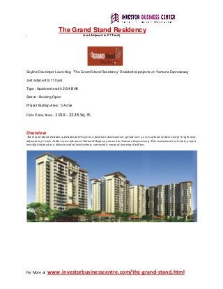 For More at www.investorbusinesscentre.com/the-grand-stand.html
The Grand Stand Residency
, (Just Adjacent to F1 Track)
Skyline Developer Launching “The Grand Stand Residency” Residential projects on Yamuna Expressway
Just adjscent to f1 track
Type : Apartments with 2/3/4 BHK
Status : Booking Open
Project Buildup Area: 5 Acres
Floor Plans Area - 1150 - 2226 Sq. ft.
Overview
The Grand Stand Residency Residential Project is a futuristic development spread over 5 acres of land of sheer comfort right near
adjacent to f1 track, India’s most advanced National Highway named as Yamuna Expressway. This sensational real estate project
lavishly designed as a delicate and relaxed setting; surround a range of luxuriant facilities.
 