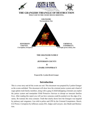 THE GRANGERS TRIANGLE OF DESTRUCTION
                        WHAT LED TO THE COURT HOUSE SHOOTING.

                                          GRANGERS
                                        Necronomicon, Fate




           JEFFERSON                                                     CRIMINAL
            COUNTY                                                       CONPIRACY
        Corruption, Evil power                                  13 People greed, money, lies




                                    THE GRANGER FAMILY
                                                vs.
                                     JEFFERSON COUNTY
                                                 &
                                     A DARK CONSPIRACY


                                 Prepared By: Lyndon Brook Granger



                                        Introduction
This is a true story and all the events are real. This document was prepared by Lyndon Granger
as the events unfolded. This document will show how the criminal justice system and a band of
rogue ghetto trash family members, along with a gang of child kidnapping criminals can exploit
the justice system and manipulate Child Protective Services to disrupt an innocent families
lives. After reading this report you will see how someone could be pushed over the edge of in-
sanity. Be warned, this story contains: Truth that clearly shows how the Grangers was targeted
by jealousy and vengeance. Lies told to police and CPS by the Criminal Conspirators. Deceit,
Evil Power, Corruption by Jefferson county DA, Judges and Lawyers. also Death and Destruc-
tion.
 