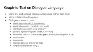 Graph-to-Text on Dialogue Language
● More first and second person expressions, rather than third
● More collaborative language
● Dialogue utterance types
● predicate statement (i like cookies)
● predicate question (what did you buy?)
● clarification question (oh a brother?)
● generic agreement prefix (yeah, it was fun)
● emotional reaction prefix (that’s great, i hope you enjoyed it a lot)
● yes-answer
● no-answer
● isolated concept answer (a dog)
● single word question (why?)
 