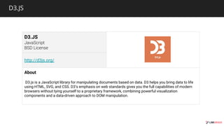 D3.JS
D3.JS
http://d3js.org/
About
D3.js is a JavaScript library for manipulating documents based on data. D3 helps you bring data to life
using HTML, SVG, and CSS. D3’s emphasis on web standards gives you the full capabilities of modern
browsers without tying yourself to a proprietary framework, combining powerful visualization
components and a data-driven approach to DOM manipulation.
 