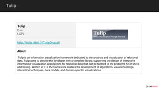 Tulip
Tulip
http://tulip.labri.fr/TulipDrupal/
About
Tulip is an information visualization framework dedicated to the analysis and visualization of relational
data. Tulip aims to provide the developer with a complete library, supporting the design of interactive
information visualization applications for relational data that can be tailored to the problems he or she is
addressing. Written in C++ the framework enables the development of algorithms, visual encodings,
interaction techniques, data models, and domain-specific visualizations.
 