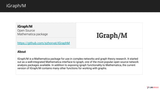 iGraph/M
iGraph/M
https://github.com/szhorvat/IGraphM
About
IGraph/M is a Mathematica package for use in complex networks and graph theory research. It started
out as a well-integrated Mathematica interface to igraph, one of the most popular open source network
analysis packages available. In addition to exposing igraph functionality to Mathematica, the current
version of IGraph/M contains many other functions for working with graphs.
 