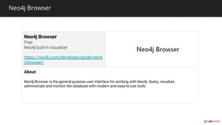 Neo4j Browser
Neo4j Browser
https://neo4j.com/developer/guide-neo4
j-browser/
About
Neo4j Browser is the general purpose user interface for working with Neo4j. Query, visualize,
administrate and monitor the database with modern and easy-to-use tools.
 