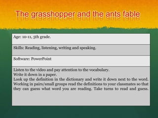 The grasshopper and the ants fable
Age: 10-11, 5th grade.
Skills: Reading, listening, writing and speaking.
Software: PowerPoint
Listen to the video and pay attention to the vocabulary.
Write it down in a paper.
Look up the definition in the dictionary and write it down next to the word.
Working in pairs/small groups read the definitions to your classmates so that
they can guess what word you are reading. Take turns to read and guess.
 