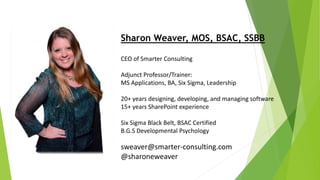 CEO of Smarter Consulting
Adjunct Professor/Trainer:
MS Applications, BA, Six Sigma, Leadership
20+ years designing, developing, and managing software
15+ years SharePoint experience
Six Sigma Black Belt, BSAC Certified
B.G.S Developmental Psychology
sweaver@smarter-consulting.com
@sharoneweaver
Sharon Weaver, MOS, BSAC, SSBB
 