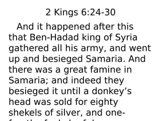 2 Kings 6:24-30
And it happened after this
that Ben-Hadad king of Syria
gathered all his army, and went
up and besieged Samaria. And
there was a great famine in
Samaria; and indeed they
besieged it until a donkey’s
head was sold for eighty
shekels of silver, and one-
 