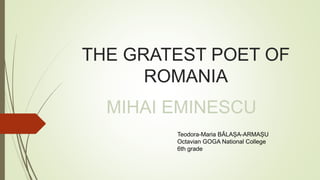 THE GRATEST POET OF
ROMANIA
MIHAI EMINESCU
Teodora-Maria BĂLAȘA-ARMAȘU
Octavian GOGA National College
6th grade
 
