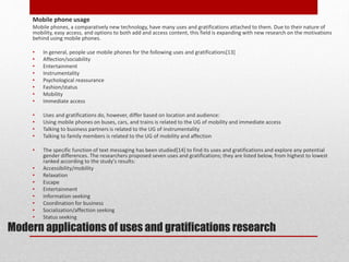 Modern applications of uses and gratifications research
Mobile phone usage
Mobile phones, a comparatively new technology, have many uses and gratifications attached to them. Due to their nature of
mobility, easy access, and options to both add and access content, this field is expanding with new research on the motivations
behind using mobile phones.
• In general, people use mobile phones for the following uses and gratifications[13]
• Affection/sociability
• Entertainment
• Instrumentality
• Psychological reassurance
• Fashion/status
• Mobility
• Immediate access
• Uses and gratifications do, however, differ based on location and audience:
• Using mobile phones on buses, cars, and trains is related to the UG of mobility and immediate access
• Talking to business partners is related to the UG of instrumentality
• Talking to family members is related to the UG of mobility and affection
• The specific function of text messaging has been studied[14] to find its uses and gratifications and explore any potential
gender differences. The researchers proposed seven uses and gratifications; they are listed below, from highest to lowest
ranked according to the study's results:
• Accessibility/mobility
• Relaxation
• Escape
• Entertainment
• Information seeking
• Coordination for business
• Socialization/affection seeking
• Status seeking
 