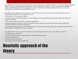 Heuristic approach of the
theory
• Katz, Blumler, and Gurevitch synthesised that UGT's approach was mainly looking at "the social and psychological
origins of needs, which generate expectations of the mass media or other sources, which lead to differential
patterns of media exposure (or engagement in other activities), resulting in need gratifications and other
consequences, perhaps mostly unintended ones."
• According to Katz, Blumler and Gurevitch's research there were five components comprising the Uses and
Gratifications Approach. The components are:
• 1.The audience is conceived as active.
• 2.In the mass communication process, much initiative in linking gratification and media choice lies with the
audience member.
• 3.The media compete with other sources of satisfaction.
• 4.Methodologically speaking, many of the goals of mass media use can be derived from data supplied by
individual audience members themselves.
• 5.Value judgments about the cultural significance of mass communication should be suspended while audience
orientations are explored on their own terms.
• According to the research, goals for media use can be grouped into five uses. The audience wants to:
• 1.be informed or educated
• 2.identify with characters of the situation in the media environment
• 3.simple entertainment
• 4.enhance social interaction
• 5.escape from the stresses of daily life
 