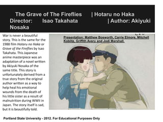 The Grave of The Fireflies                        | Hotaru no Haka
     Director:  Isao Takahata                                   | Author: Akiyuki
     Nosaka
War is never a beautiful               Presentation: Matthew Bosworth, Carrie Elmore, Mitchell
story. This is the same for the        Koblitz, Griffith Avery and Jodi Marshall.
1988 film Hotaru no Haka or
Grave of the Fireflies by Isao
Takahata. This Japanese
anime masterpiece was an
adaptation of a novel written
by Akiyuki Nosaka of the
same title. This story is
unfortunately derived from a
true story from the original
author written as a way to
help heal his emotional
wounds from the death of
his little sister as a result of
malnutrition during WWII in
Japan. The story itself is sad,
but it is beautifully told.

Portland State University - 2012. For Educational Purposes Only
 