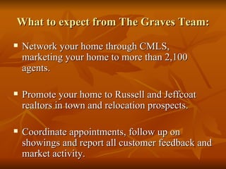 What to expect from The Graves Team: Network your home through CMLS, marketing your home to more than 2,100 agents. Promote your home to Russell and Jeffcoat realtors in town and relocation prospects. Coordinate appointments, follow up on showings and report all customer feedback and market activity. 