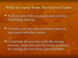 What to expect from The Graves Team: Work closely with you to develop a strong negotiating strategy. Estimate your net sales proceeds based on sales price and other terms. Coordinate all activities with the closing attorney, inspectors and the lender to ensure the closing on your home goes smoothly. 