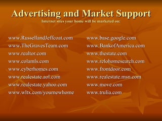 Advertising and Market Support Internet sites your home will be marketed on: www.RussellandJeffcoat.com www.TheGravesTeam.com www.realtor.com www.colamls.com www.cyberhomes.com www.realestate.aol.com www.realestate.yahoo.com www.wltx.com/yournewhome www.base.google.com www.BankofAmerica.com www.thestate.com www.relohomesearch.com www.frontdoor.com www.realestate.msn.com www.move.com www.trulia.com 