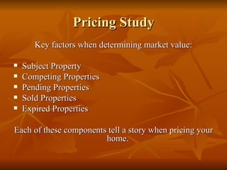 Pricing Study Key factors when determining market value: Subject Property Competing Properties Pending Properties Sold Properties Expired Properties Each of these components tell a story when pricing your home. 