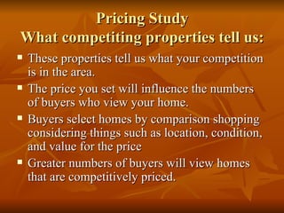 Pricing Study What competiting properties tell us: These properties tell us what your competition is in the area. The price you set will influence the numbers of buyers who view your home. Buyers select homes by comparison shopping considering things such as location, condition, and value for the price Greater numbers of buyers will view homes that are competitively priced. 