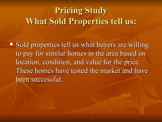 Pricing Study What Sold Properties tell us: Sold properties tell us what buyers are willing to pay for similar homes in the area based on location, condition, and value for the price. These homes have tested the market and have been successful. 