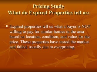 Pricing Study What do Expired Properties tell us: Expired properties tell us what a buyer is NOT willing to pay for similar homes in the area based on location, condition, and value for the price. These properties have tested the market and failed, usually due to overpricing. 