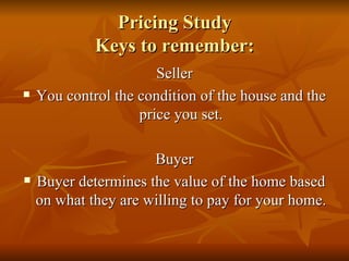 Pricing Study Keys to remember: Seller You control the condition of the house and the price you set. Buyer Buyer determines the value of the home based on what they are willing to pay for your home. 