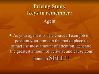 Pricing Study Keys to remember: Agent As your agent it is The Graves Team job to position your home in the marketplace to attract the most amount of attention, generate the greatest amount of activity, and cause your home to  SELL!! 