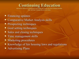 Continuing Education Russell & Jeffcoat is committed to providing our agents the best training possible. Our full time training director provides: Financing updates Comparative Market Analysis skills Prospecting techniques Goal setting techniques Sales and closing techniques Time management skills Marketing procedures Knowledge of fair housing laws and regulations Advertising Plans 