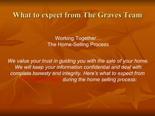 What to expect from The Graves Team Working Together… The Home-Selling Process We value your trust in guiding you with the sale of your home. We will keep your information confidential and deal with complete honesty and integrity. Here’s what to expect from  The Graves Team  during the home selling process: 