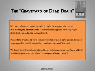 The “Graveyard of Dead Deals”                                            R.I.P.




It’s near Halloween so we thought it might be appropriate to visit
the “Graveyard of Dead Deals”: the final resting place for early stage
deals that expired prior to investment.

Please take a walk and view the gravestones of deals gone bad and explore
some possible modifications that may have “revived” the deal.

We hope the information included helps entrepreneurs avoid “deal killers”
and keeps your deal out of the “Graveyard of Dead Deals”!




                               “Graveyard of Dead Deals”
                                ©2010 Tech Coast Angels
 