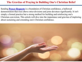 The Gravitas of Praying in Building One's Christian Belief
Sending Prayer Requests is a foundation of Christian confidence, a hallowed
demonstration that rises above strict divisions and joins devotees significantly. It isn't
simply a formal practice but a strong method for building and reinforcing one's
Christian conviction. This article will dive into the importance and gravitas of imploring
about sustaining and extending one's Christian confidence.
 