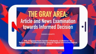 THE GRAY AREA:
Article and News Examination
towards Informed Decision
MIL Empowerment Amidst Infodemic: A Webinar on
Responsible ASEANetizenship towards Digital Environmentalism
31 July 2020
DAMAR JUNIARTO
 