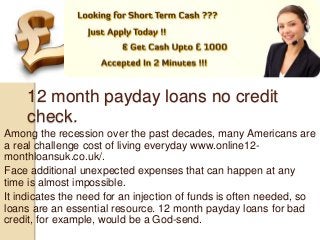 12 month payday loans no credit
check.
Among the recession over the past decades, many Americans are
a real challenge cost of living everyday www.online12-
monthloansuk.co.uk/.
Face additional unexpected expenses that can happen at any
time is almost impossible.
It indicates the need for an injection of funds is often needed, so
loans are an essential resource. 12 month payday loans for bad
credit, for example, would be a God-send.
 