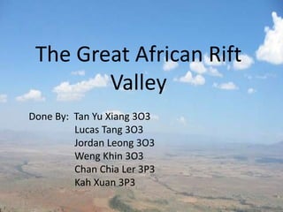 The Great African Rift
        Valley
Done By: Tan Yu Xiang 3O3
         Lucas Tang 3O3
         Jordan Leong 3O3
         Weng Khin 3O3
         Chan Chia Ler 3P3
         Kah Xuan 3P3
 