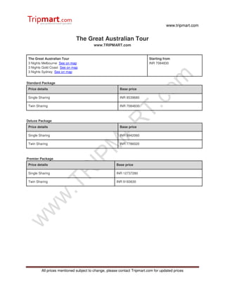 www.tripmart.com
All prices mentioned subject to change, please contact Tripmart.com for updated prices
The Great Australian Tour
www.TRIPMART.com
The Great Australian Tour
3 Nights Melbourne See on map
3 Nights Gold Coast See on map
3 Nights Sydney See on map
Starting from
INR 7084830
Standard Package
Price details Base price
Single Sharing INR 8539680
Twin Sharing INR 7084830
Deluxe Package
Price details Base price
Single Sharing INR 9942060
Twin Sharing INR 7786020
Premier Package
Price details Base price
Single Sharing INR 12737280
Twin Sharing INR 9183630
 