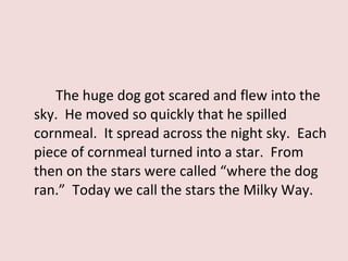 The huge dog got scared and flew into the sky.  He moved so quickly that he spilled cornmeal.  It spread across the night sky.  Each piece of cornmeal turned into a star.  From then on the stars were called “where the dog ran.”  Today we call the stars the Milky Way.  