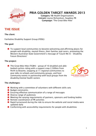PRIA GOLDEN TARGET AWARDS 2013
Category 10: Health Organisations
Entrant: Louise Richardson, Soapbox PR
Campaign: ‘The Great Bike Hike’
THE ISSUE
The client:
Fairholme Disability Support Group (FDSG)
The goal:
To support local communities to become welcoming and affirming places for
people with disability, mental illness, their families and carers, promoting the
Western Australian State Government’s message of ‘Count Me In – Disability
Future Directions’
The project:
The Great Bike Hike (TGBH) – group of 10 disabled and able-
bodied cyclists riding with a support crew 2,500km from
Perth to Broome, stopping at 11 regional communities to
give talks to schools and community groups, and host
community events in partnership with local groups from the
disability/mental health sectors
The challenges:
Working with a committee of volunteers with different skills sets
Budget constraints.
Ensuring effective communication of a range of messages
Diverse range of audiences
Meeting the varying requirements of partners, sponsors and funding bodies
Remote coordination of PR activities
Rapid turnaround during the ride to ensure the website and social media were
updated daily
Conforming with accessibility requirements for people with disabilities
1
 