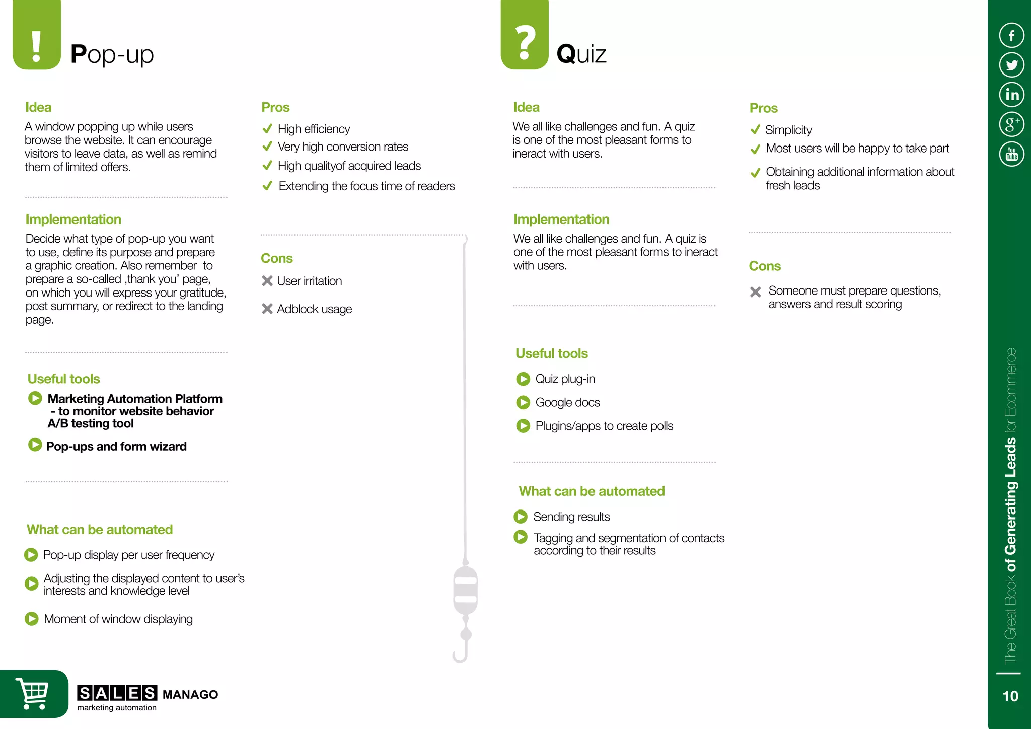Pop-up
A window popping up while users
browse the website. It can encourage
visitors to leave data, as well as remind
them of limited offers.
Decide what type of pop-up you want
to use, define its purpose and prepare
a graphic creation. Also remember to
prepare a so-called ‚thank you’ page,
on which you will express your gratitude,
post summary, or redirect to the landing
page.
Idea
Implementation
Marketing Automation Platform
- to monitor website behavior
A/B testing tool
Pop-up display per user frequency
Useful tools
What can be automated
High efficiency
User irritation
Pros
Cons
Very high conversion rates
High qualityof acquired leads
Quiz
We all like challenges and fun. A quiz
is one of the most pleasant forms to
ineract with users.
We all like challenges and fun. A quiz is
one of the most pleasant forms to ineract
with users.
Idea
Implementation
Quiz plug-in
Sending results
Useful tools
What can be automated
Simplicity
Someone must prepare questions,
answers and result scoring
Pros
Cons
Most users will be happy to take part
Obtaining additional information about
fresh leadsExtending the focus time of readers
Adjusting the displayed content to user’s
interests and knowledge level
Moment of window displaying
Adblock usage
Google docs
Plugins/apps to create polls
Tagging and segmentation of contacts
according to their results
Pop-ups and form wizard
10
TheGreatBookofGeneratingLeadsforEcommerce
 
