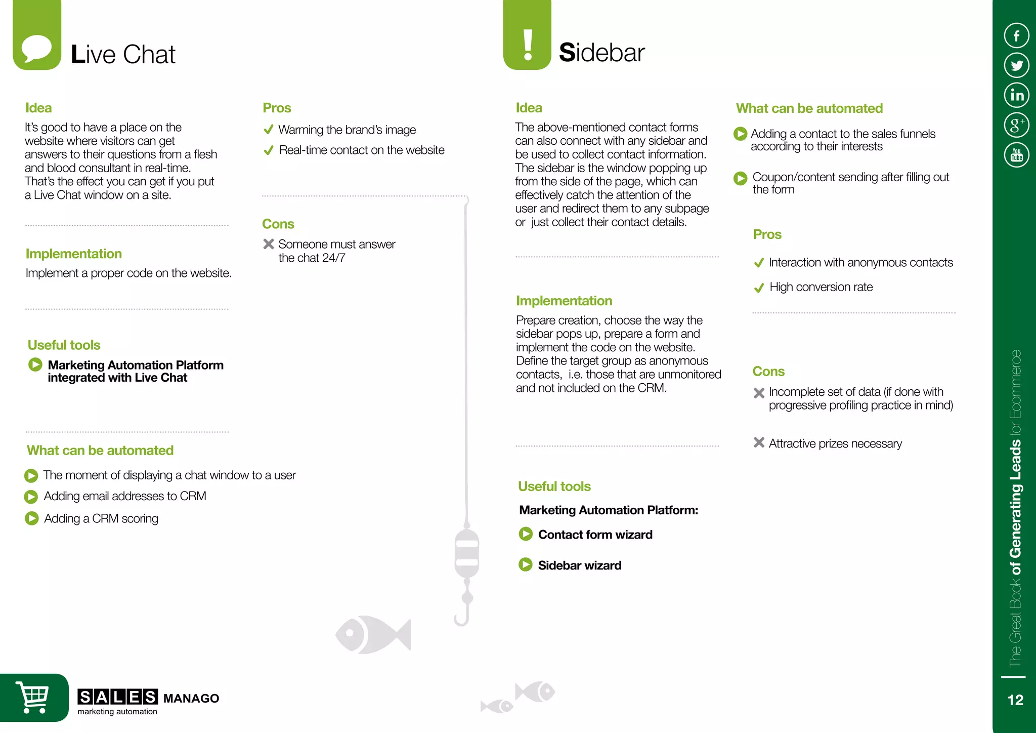 Live Chat
It’s good to have a place on the
website where visitors can get
answers to their questions from a flesh
and blood consultant in real-time.
That’s the effect you can get if you put
a Live Chat window on a site.
Implement a proper code on the website.
Idea
Implementation
Marketing Automation Platform
integrated with Live Chat
The moment of displaying a chat window to a user
Useful tools
What can be automated
Warming the brand’s image
Someone must answer
the chat 24/7
Pros
Cons
Real-time contact on the website
Adding email addresses to CRM
Adding a CRM scoring
Sidebar
The above-mentioned contact forms
can also connect with any sidebar and
be used to collect contact information.
The sidebar is the window popping up
from the side of the page, which can
effectively catch the attention of the
user and redirect them to any subpage
or just collect their contact details.
Prepare creation, choose the way the
sidebar pops up, prepare a form and
implement the code on the website.
Define the target group as anonymous
contacts, i.e. those that are unmonitored
and not included on the CRM.
Idea
Implementation
Marketing Automation Platform:
Adding a contact to the sales funnels
according to their interests
Useful tools
What can be automated
Interaction with anonymous contacts
Incomplete set of data (if done with
progressive profiling practice in mind)
Pros
Cons
High conversion rate
Contact form wizard
Coupon/content sending after filling out
the form
Sidebar wizard
Attractive prizes necessary
12
TheGreatBookofGeneratingLeadsforEcommerce
 