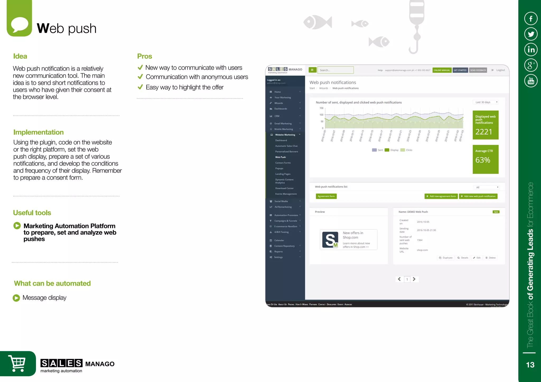 Web push
Web push notification is a relatively
new communication tool. The main
idea is to send short notifications to
users who have given their consent at
the browser level.
Using the plugin, code on the website
or the right platform, set the web
push display, prepare a set of various
notifications, and develop the conditions
and frequency of their display. Remember
to prepare a consent form.
Idea
Implementation
Message display
What can be automated
New way to communicate with users
Pros
Communication with anonymous users
Marketing Automation Platform
to prepare, set and analyze web
pushes
Useful tools
Easy way to highlight the offer
13
TheGreatBookofGeneratingLeadsforEcommerce
 