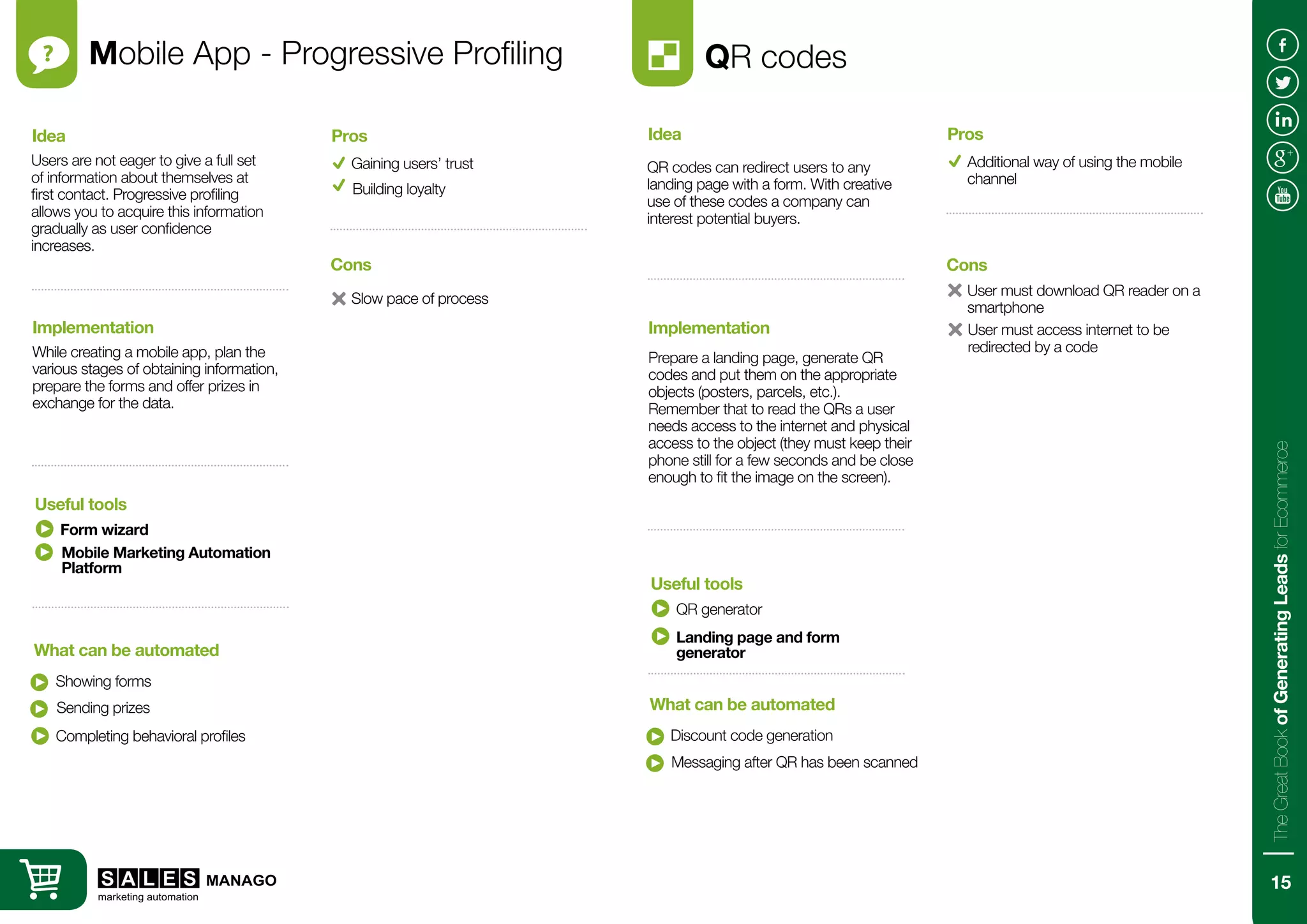 Mobile App - Progressive Profiling
Users are not eager to give a full set
of information about themselves at
first contact. Progressive profiling
allows you to acquire this information
gradually as user confidence
increases.
While creating a mobile app, plan the
various stages of obtaining information,
prepare the forms and offer prizes in
exchange for the data.
Idea
Implementation
Form wizard
Showing forms
Useful tools
What can be automated
Gaining users’ trust
Slow pace of process
Pros
Cons
Building loyalty
Sending prizes
Completing behavioral profiles
QR codes
QR codes can redirect users to any
landing page with a form. With creative
use of these codes a company can
interest potential buyers.
Prepare a landing page, generate QR
codes and put them on the appropriate
objects (posters, parcels, etc.).
Remember that to read the QRs a user
needs access to the internet and physical
access to the object (they must keep their
phone still for a few seconds and be close
enough to fit the image on the screen).
Idea
Implementation
QR generator
Discount code generation
Useful tools
What can be automated
Additional way of using the mobile
channel
User must download QR reader on a
smartphone
Pros
Cons
Messaging after QR has been scanned
Landing page and form
generator
User must access internet to be
redirected by a code
Mobile Marketing Automation
Platform
15
TheGreatBookofGeneratingLeadsforEcommerce
 