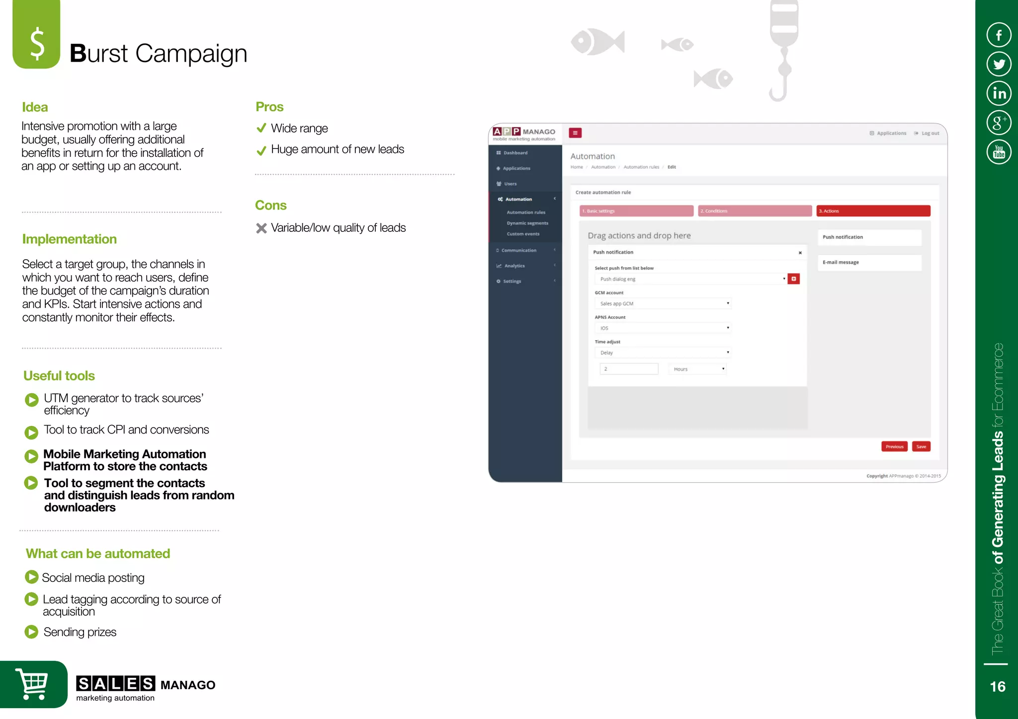 Burst Campaign$
Intensive promotion with a large
budget, usually offering additional
benefits in return for the installation of
an app or setting up an account.
Select a target group, the channels in
which you want to reach users, define
the budget of the campaign’s duration
and KPIs. Start intensive actions and
constantly monitor their effects.
Idea
Implementation
UTM generator to track sources’
efficiency
Social media posting
Useful tools
What can be automated
Wide range
Variable/low quality of leads
Pros
Cons
Huge amount of new leads
Tool to track CPI and conversions
Lead tagging according to source of
acquisition
Sending prizes
Mobile Marketing Automation
Platform to store the contacts
Tool to segment the contacts
and distinguish leads from random
downloaders
16
TheGreatBookofGeneratingLeadsforEcommerce
 