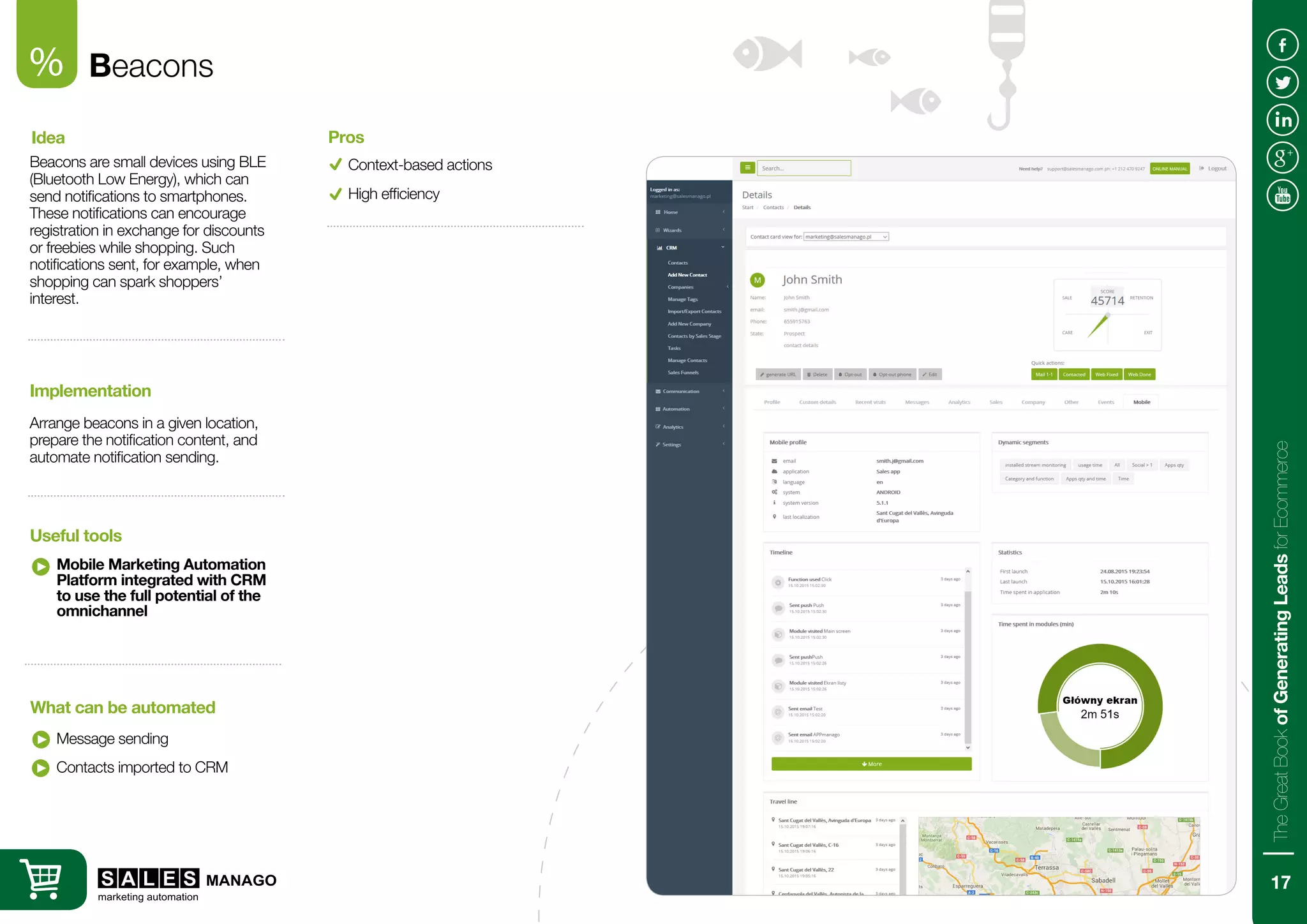 Beacons
Beacons are small devices using BLE
(Bluetooth Low Energy), which can
send notifications to smartphones.
These notifications can encourage
registration in exchange for discounts
or freebies while shopping. Such
notifications sent, for example, when
shopping can spark shoppers’
interest.
Arrange beacons in a given location,
prepare the notification content, and
automate notification sending.
Idea
Implementation
Mobile Marketing Automation
Platform integrated with CRM
to use the full potential of the
omnichannel
Message sending
Useful tools
What can be automated
Context-based actions
Pros
Contacts imported to CRM
%
High efficiency
17
TheGreatBookofGeneratingLeadsforEcommerce
 