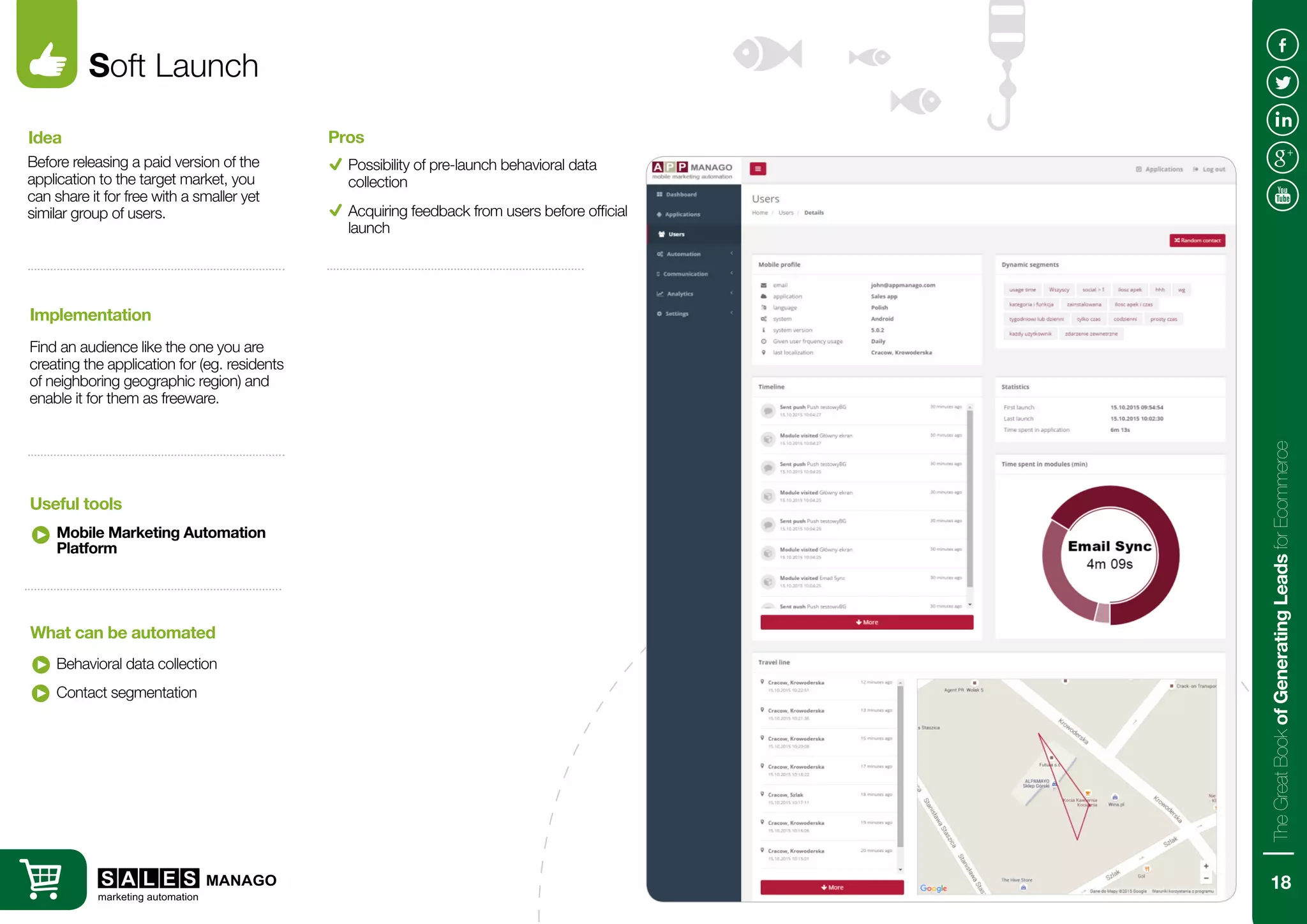 Soft Launch
Before releasing a paid version of the
application to the target market, you
can share it for free with a smaller yet
similar group of users.
Find an audience like the one you are
creating the application for (eg. residents
of neighboring geographic region) and
enable it for them as freeware.
Idea
Implementation
Mobile Marketing Automation
Platform
Behavioral data collection
Useful tools
What can be automated
Possibility of pre-launch behavioral data
collection
Pros
Contact segmentation
Acquiring feedback from users before official
launch
18
TheGreatBookofGeneratingLeadsforEcommerce
 