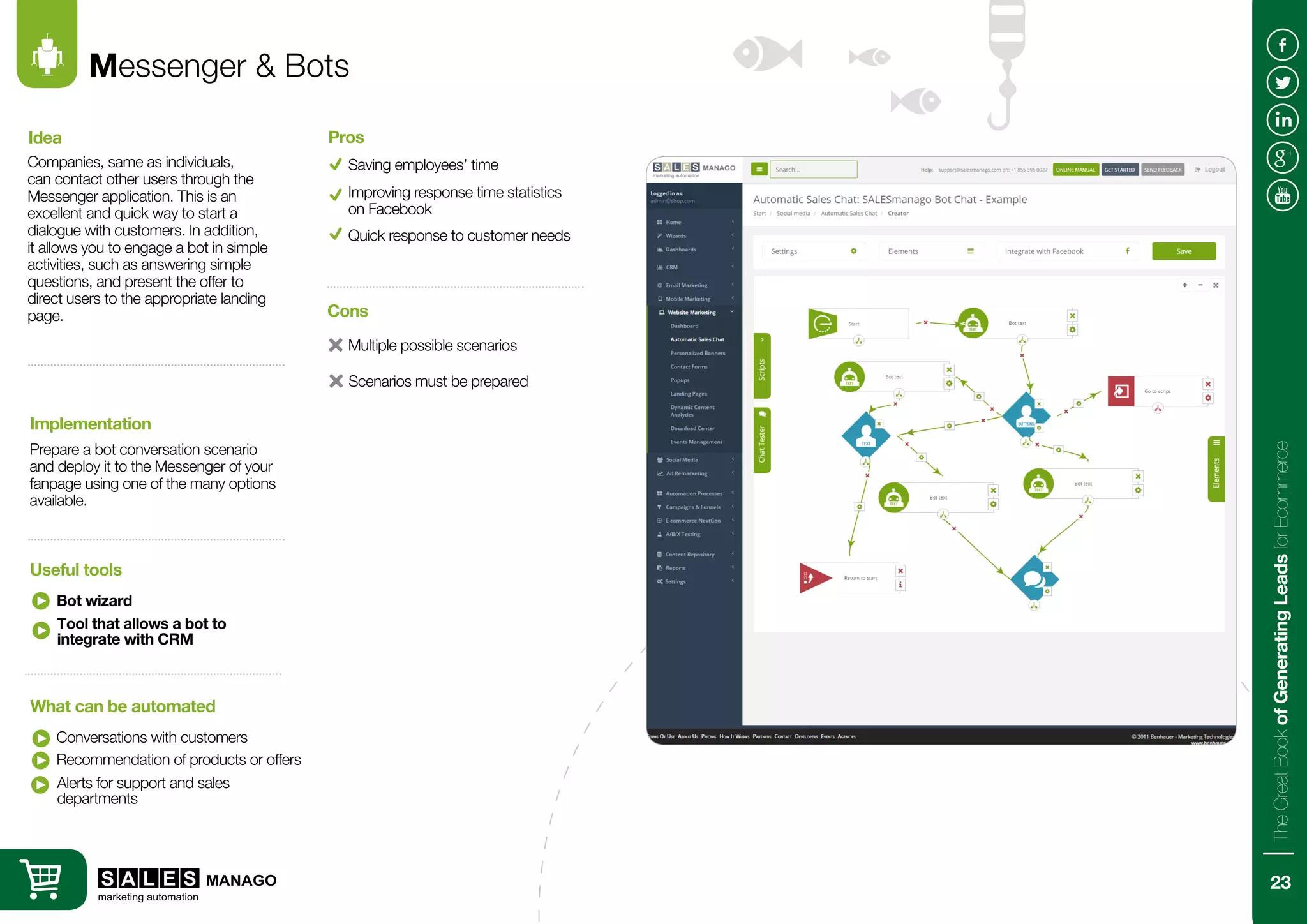 Messenger & Bots
Companies, same as individuals,
can contact other users through the
Messenger application. This is an
excellent and quick way to start a
dialogue with customers. In addition,
it allows you to engage a bot in simple
activities, such as answering simple
questions, and present the offer to
direct users to the appropriate landing
page.
Prepare a bot conversation scenario
and deploy it to the Messenger of your
fanpage using one of the many options
available.
Idea
Implementation
Bot wizard
Conversations with customers
Useful tools
What can be automated
Saving employees’ time
Pros
Recommendation of products or offers
Improving response time statistics
on Facebook
Tool that allows a bot to
integrate with CRM
Alerts for support and sales
departments
Quick response to customer needs
Multiple possible scenarios
Cons
Scenarios must be prepared
23
TheGreatBookofGeneratingLeadsforEcommerce
 